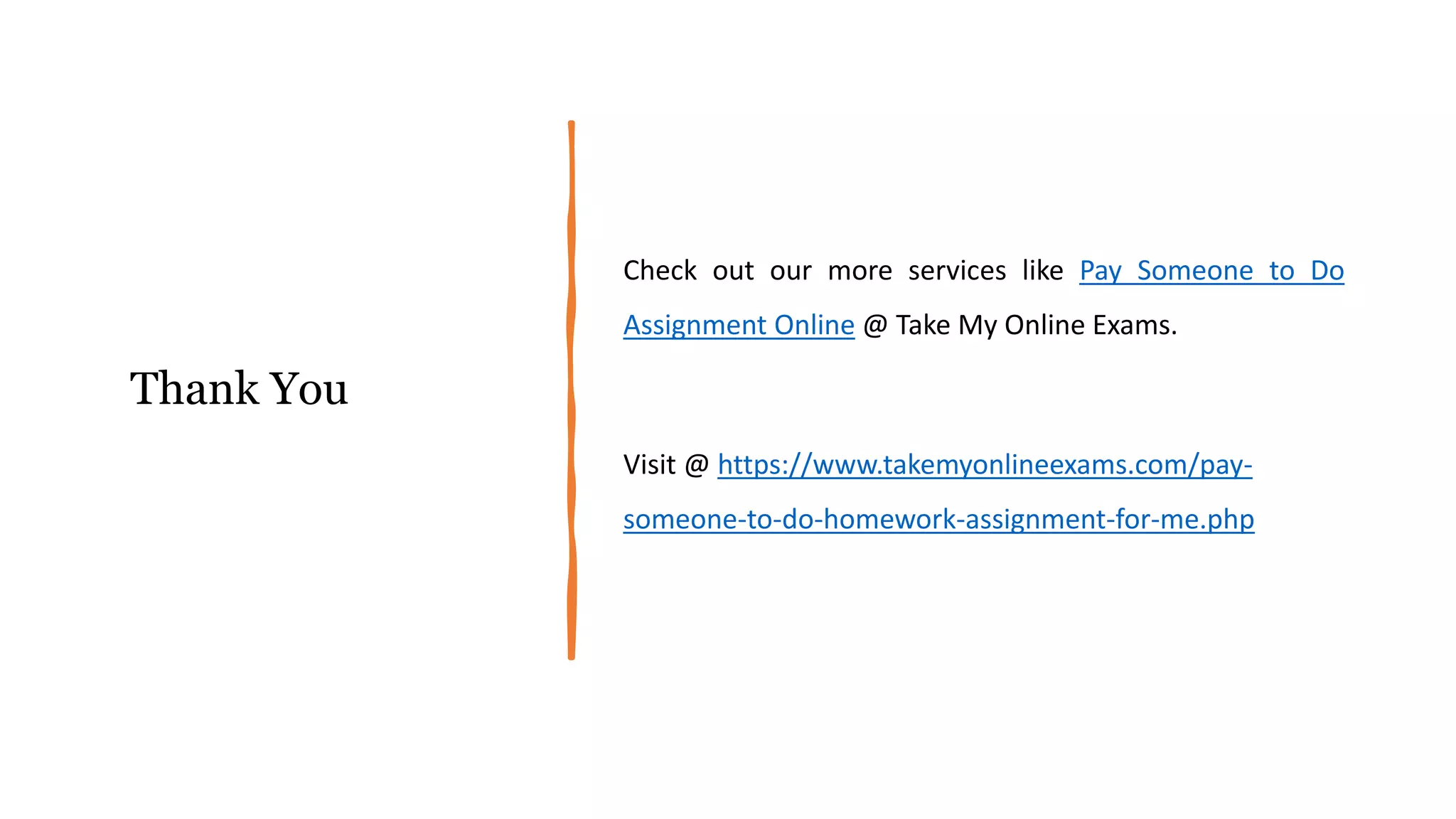 Thank You
Check out our more services like Pay Someone to Do
Assignment Online @ Take My Online Exams.
Visit @ https://www.takemyonlineexams.com/pay-
someone-to-do-homework-assignment-for-me.php
 