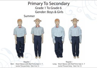 Primary To Secondary
                                   Grade 1 To Grade 6
                                   Gender: Boys & Girls
                   Summer




                   Regular :-                                    Regular :-
Shirt   Short Sleeve with Red Trims Size 3 - 7   Long Short Sleeve with Red Trims Size 3 - 7
        Junior Trouser Grey - Size 3 to 13            Junior Trouser Grey - Size 3 to 13
 