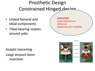 Prosthetic Design
Constrained Hinged design
• Linked femoral and
tibial components
• Tibial bearing rotates
around yoke
Aseptic loosening
Large amount bone
resection
INDICATION
Global ligamentous
deficiency
Hyperextension instability
 