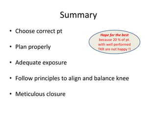 Summary
• Choose correct pt
• Plan properly
• Adequate exposure
• Follow principles to align and balance knee
• Meticulous closure
Hope for the best
because 20 % of pt.
with well performed
TKR are not happy !!
 