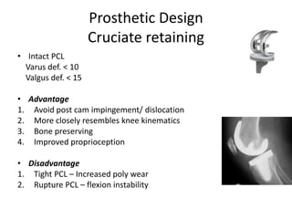 Prosthetic Design
Cruciate retaining
• Intact PCL
Varus def. < 10
Valgus def. < 15
• Advantage
1. Avoid post cam impingement/ dislocation
2. More closely resembles knee kinematics
3. Bone preserving
4. Improved proprioception
• Disadvantage
1. Tight PCL – Increased poly wear
2. Rupture PCL – flexion instability
 