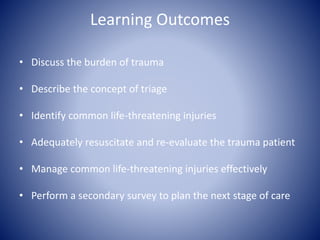 Learning Outcomes 
• Discuss the burden of trauma 
• Describe the concept of triage 
• Identify common life-threatening injuries 
• Adequately resuscitate and re-evaluate the trauma patient 
• Manage common life-threatening injuries effectively 
• Perform a secondary survey to plan the next stage of care 
 