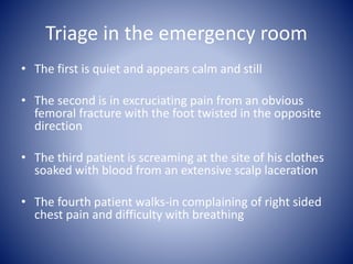 Triage in the emergency room 
• The first is quiet and appears calm and still 
• The second is in excruciating pain from an obvious 
femoral fracture with the foot twisted in the opposite 
direction 
• The third patient is screaming at the site of his clothes 
soaked with blood from an extensive scalp laceration 
• The fourth patient walks-in complaining of right sided 
chest pain and difficulty with breathing 
 
