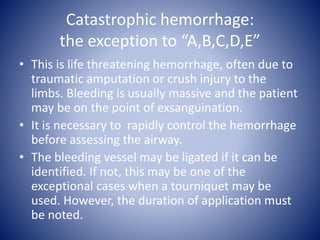 Catastrophic hemorrhage: 
the exception to “A,B,C,D,E” 
• This is life threatening hemorrhage, often due to 
traumatic amputation or crush injury to the 
limbs. Bleeding is usually massive and the patient 
may be on the point of exsanguination. 
• It is necessary to rapidly control the hemorrhage 
before assessing the airway. 
• The bleeding vessel may be ligated if it can be 
identified. If not, this may be one of the 
exceptional cases when a tourniquet may be 
used. However, the duration of application must 
be noted. 
 