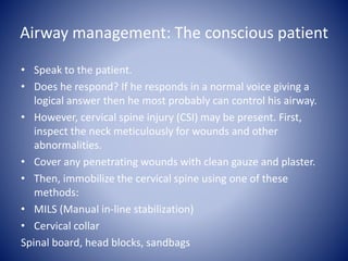 Airway management: The conscious patient 
• Speak to the patient. 
• Does he respond? If he responds in a normal voice giving a 
logical answer then he most probably can control his airway. 
• However, cervical spine injury (CSI) may be present. First, 
inspect the neck meticulously for wounds and other 
abnormalities. 
• Cover any penetrating wounds with clean gauze and plaster. 
• Then, immobilize the cervical spine using one of these 
methods: 
• MILS (Manual in-line stabilization) 
• Cervical collar 
Spinal board, head blocks, sandbags 
 