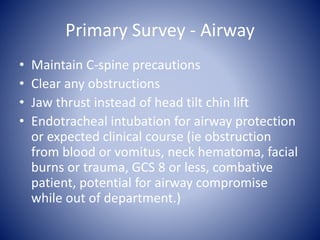 Primary Survey - Airway 
• Maintain C-spine precautions 
• Clear any obstructions 
• Jaw thrust instead of head tilt chin lift 
• Endotracheal intubation for airway protection 
or expected clinical course (ie obstruction 
from blood or vomitus, neck hematoma, facial 
burns or trauma, GCS 8 or less, combative 
patient, potential for airway compromise 
while out of department.) 
 