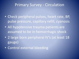 Primary Survey - Circulation 
• Check peripheral pulses, heart rate, BP, 
pulse pressure, capillary refill, cyanosis 
• All hypotensive trauma patients are 
assumed to be in hemorrhagic shock 
• 2 large bore peripheral IV’s (at least 18 
gauge) 
• Control external bleeding 
 