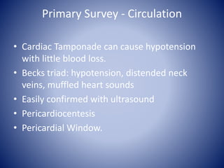 Primary Survey - Circulation 
• Cardiac Tamponade can cause hypotension 
with little blood loss. 
• Becks triad: hypotension, distended neck 
veins, muffled heart sounds 
• Easily confirmed with ultrasound 
• Pericardiocentesis 
• Pericardial Window. 
 