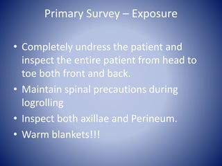 Primary Survey – Exposure 
• Completely undress the patient and 
inspect the entire patient from head to 
toe both front and back. 
• Maintain spinal precautions during 
logrolling 
• Inspect both axillae and Perineum. 
• Warm blankets!!! 
 