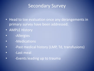 Secondary Survey 
• Head to toe evaluation once any derangements in 
primary survey have been addressed. 
• AMPLE History 
• -Allergies 
• -Medications 
• -Past medical history (LMP, Td, transfusions) 
• -Last meal 
• -Events leading up to trauma 
 