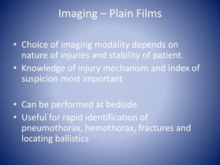 Imaging – Plain Films 
• Choice of imaging modality depends on 
nature of injuries and stability of patient. 
• Knowledge of injury mechanism and index of 
suspicion most important 
• Can be performed at bedside 
• Useful for rapid identification of 
pneumothorax, hemothorax, fractures and 
locating ballistics 
 
