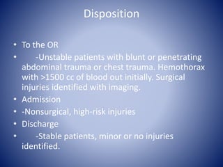 Disposition 
• To the OR 
• -Unstable patients with blunt or penetrating 
abdominal trauma or chest trauma. Hemothorax 
with >1500 cc of blood out initially. Surgical 
injuries identified with imaging. 
• Admission 
• -Nonsurgical, high-risk injuries 
• Discharge 
• -Stable patients, minor or no injuries 
identified. 
 