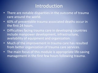 Introduction 
• There are notable disparities in the outcome of trauma 
care around the world. 
• 60% of preventable trauma associated deaths occur in 
the first 24 hours. 
• Difficulties facing trauma care in developing countries 
include manpower development, infrastructure, 
availability of equipment and organization. 
• Much of the improvement in trauma care has resulted 
from better organization of trauma care services. 
• The main focus of this module is appropriate life-saving 
management in the first few hours following trauma. 
 