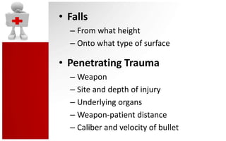 • Falls
  – From what height
  – Onto what type of surface

• Penetrating Trauma
  – Weapon
  – Site and depth of injury
  – Underlying organs
  – Weapon-patient distance
  – Caliber and velocity of bullet
 
