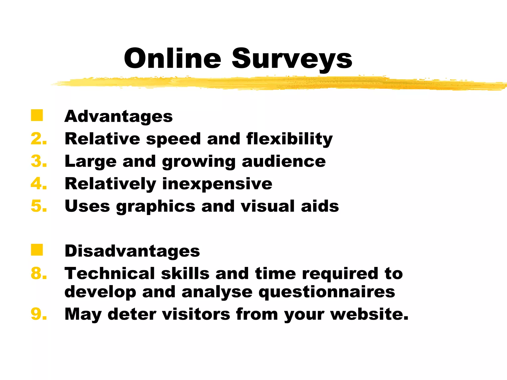 Online Surveys Advantages Relative speed and flexibility Large and growing audience Relatively inexpensive  Uses graphics and visual aids  Disadvantages Technical skills and time required to develop and analyse questionnaires May deter visitors from your website.   