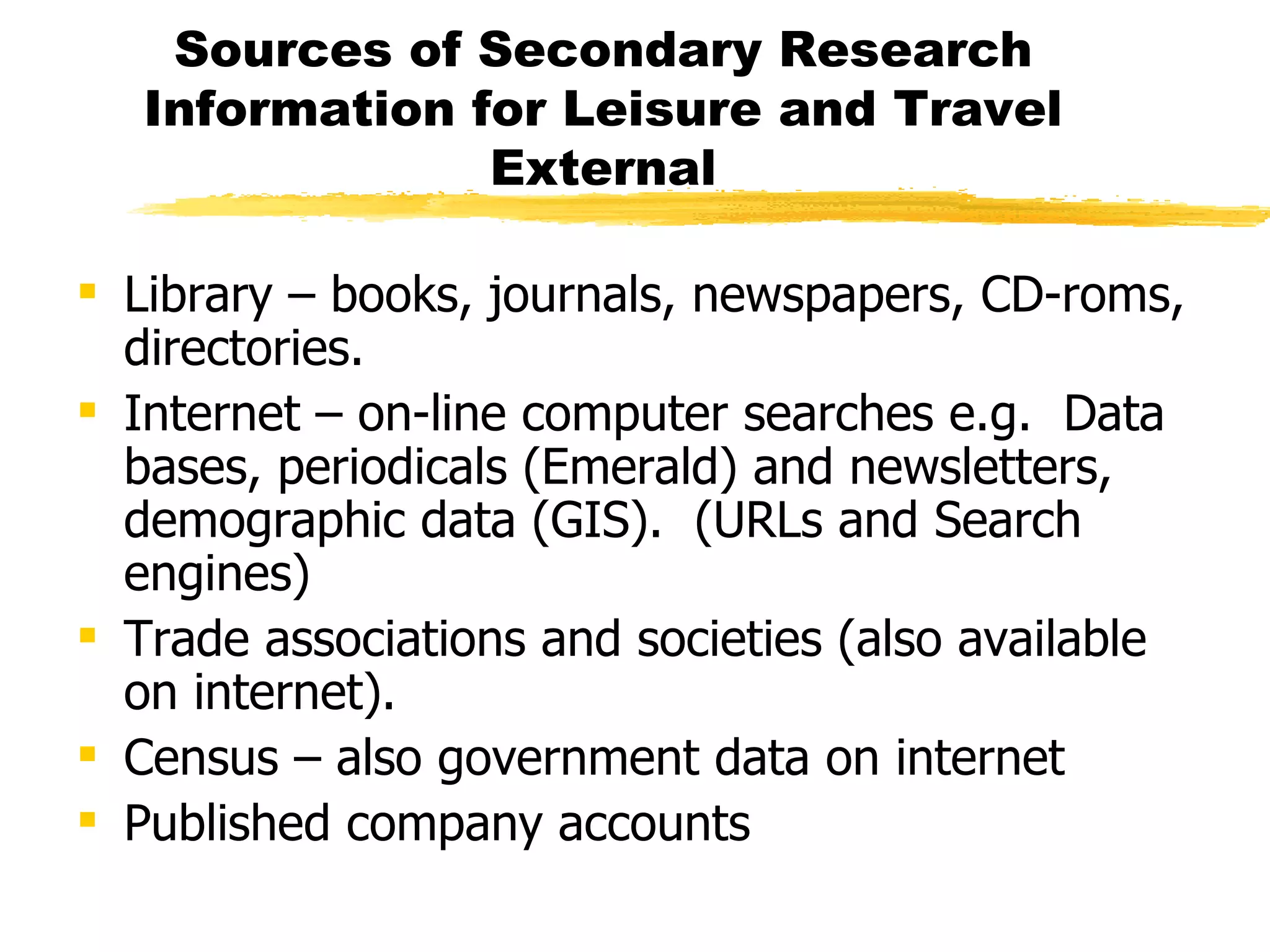 Sources of Secondary Research Information for Leisure and Travel External Library – books, journals, newspapers, CD-roms, directories. Internet – on-line computer searches e.g.  Data bases, periodicals (Emerald) and newsletters, demographic data (GIS).  (URLs and Search engines) Trade associations and societies (also available on internet). Census – also government data on internet Published company accounts  