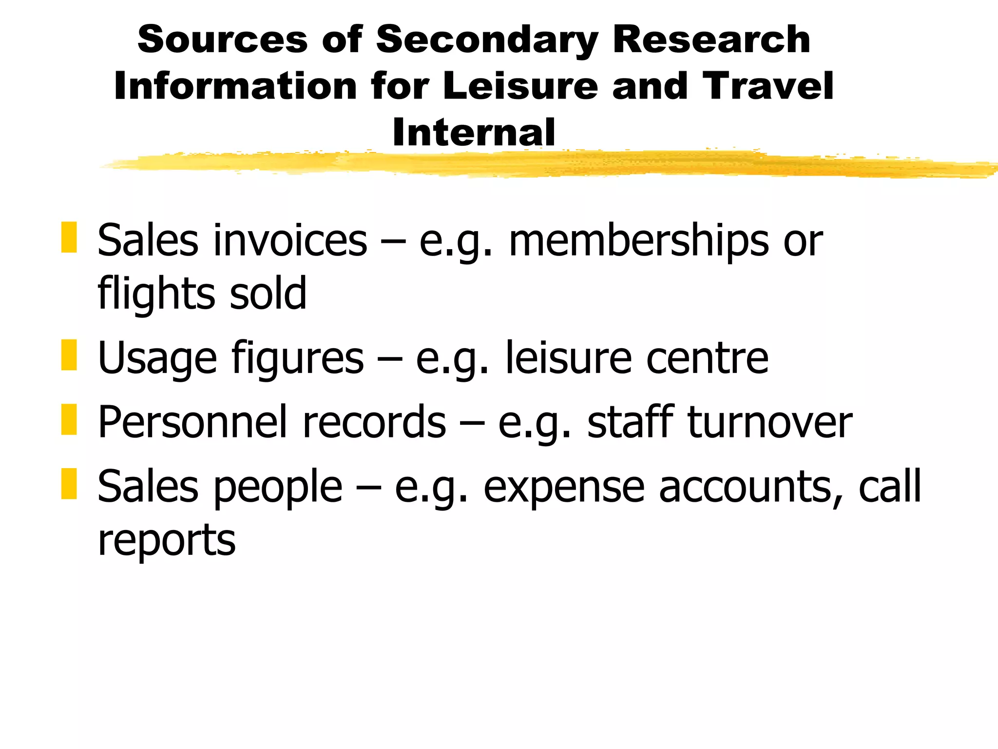 Sources of Secondary Research Information for Leisure and Travel Internal Sales invoices – e.g. memberships or flights sold Usage figures – e.g. leisure centre Personnel records – e.g. staff turnover Sales people – e.g. expense accounts, call reports 