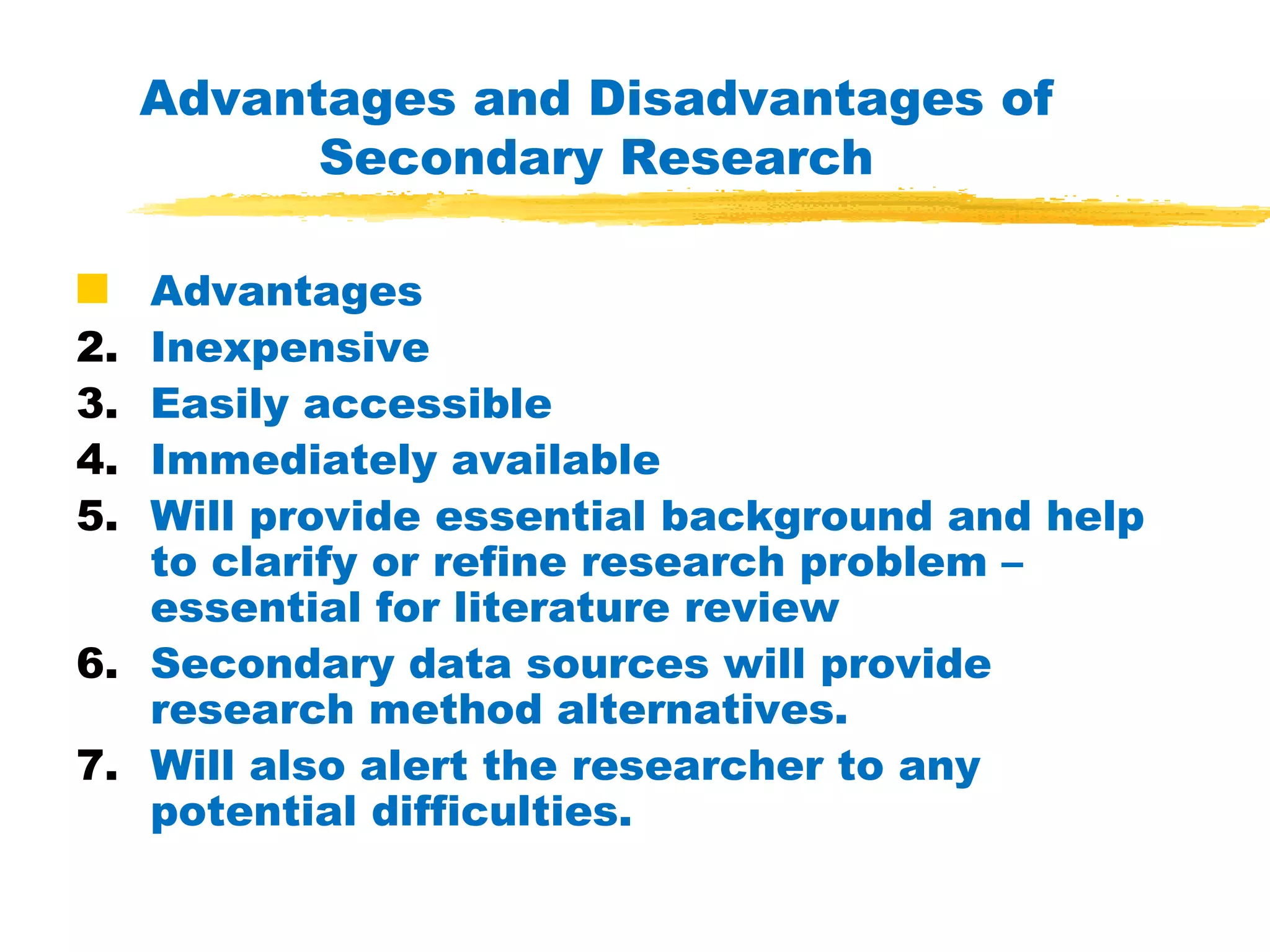Advantages and Disadvantages of Secondary Research Advantages Inexpensive Easily accessible Immediately available Will provide essential background and help to clarify or refine research problem – essential for literature review Secondary data sources will provide research method alternatives. Will also alert the researcher to any potential difficulties. 