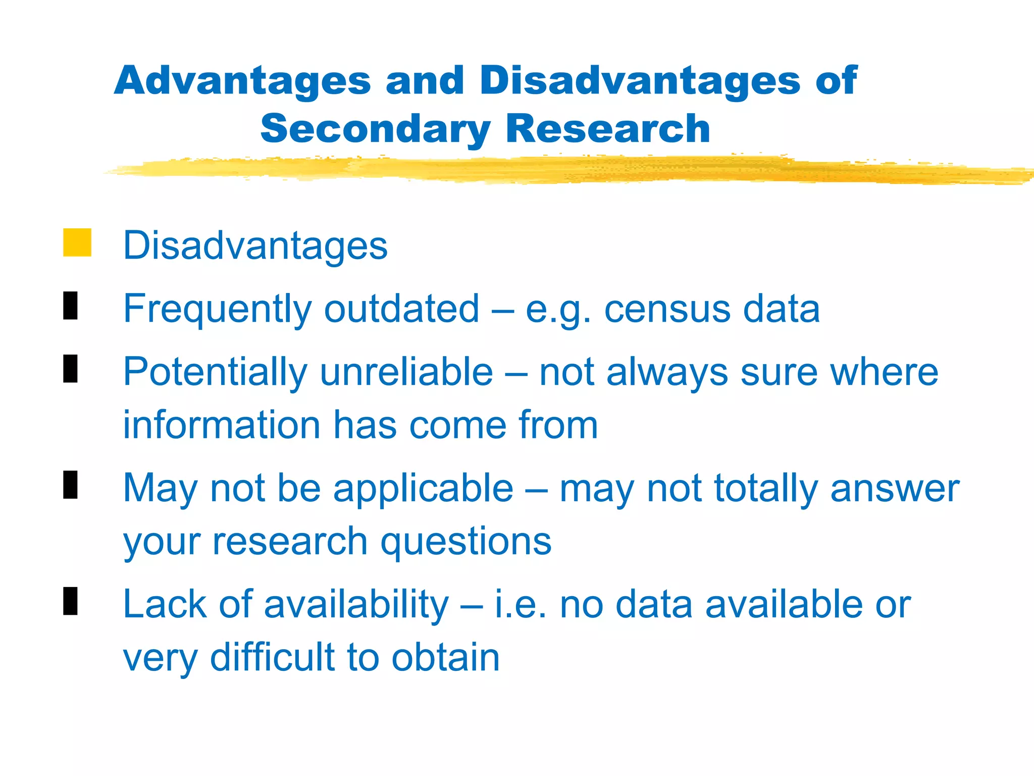 Advantages and Disadvantages of Secondary Research Disadvantages Frequently outdated – e.g. census data Potentially unreliable – not always sure where information has come from May not be applicable – may not totally answer your research questions Lack of availability – i.e. no data available or very difficult to obtain 