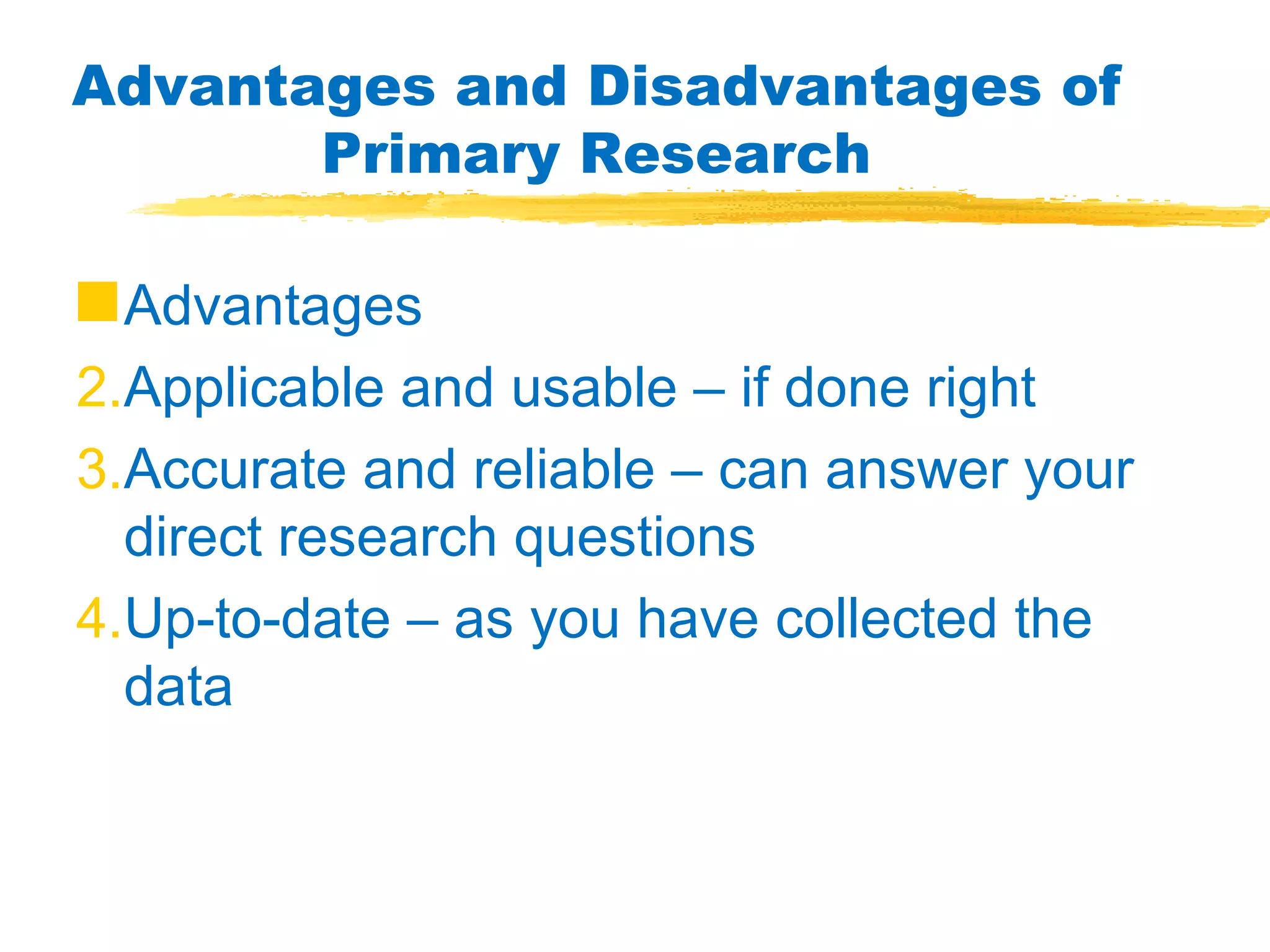 Advantages and Disadvantages of Primary Research Advantages Applicable and usable – if done right Accurate and reliable – can answer your direct research questions Up-to-date – as you have collected the data 