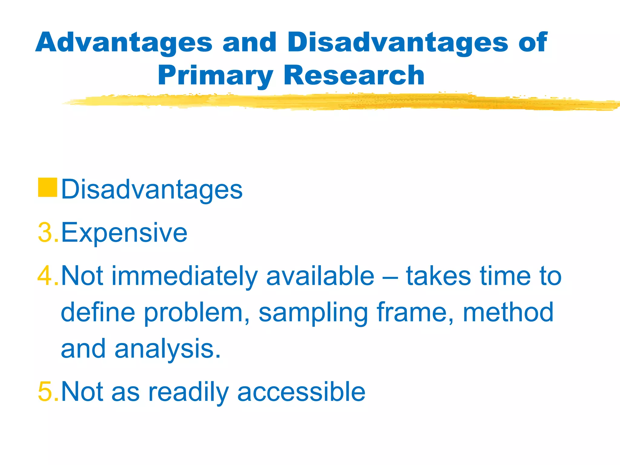 Advantages and Disadvantages of Primary Research Disadvantages Expensive Not immediately available – takes time to define problem, sampling frame, method and analysis. Not as readily accessible 