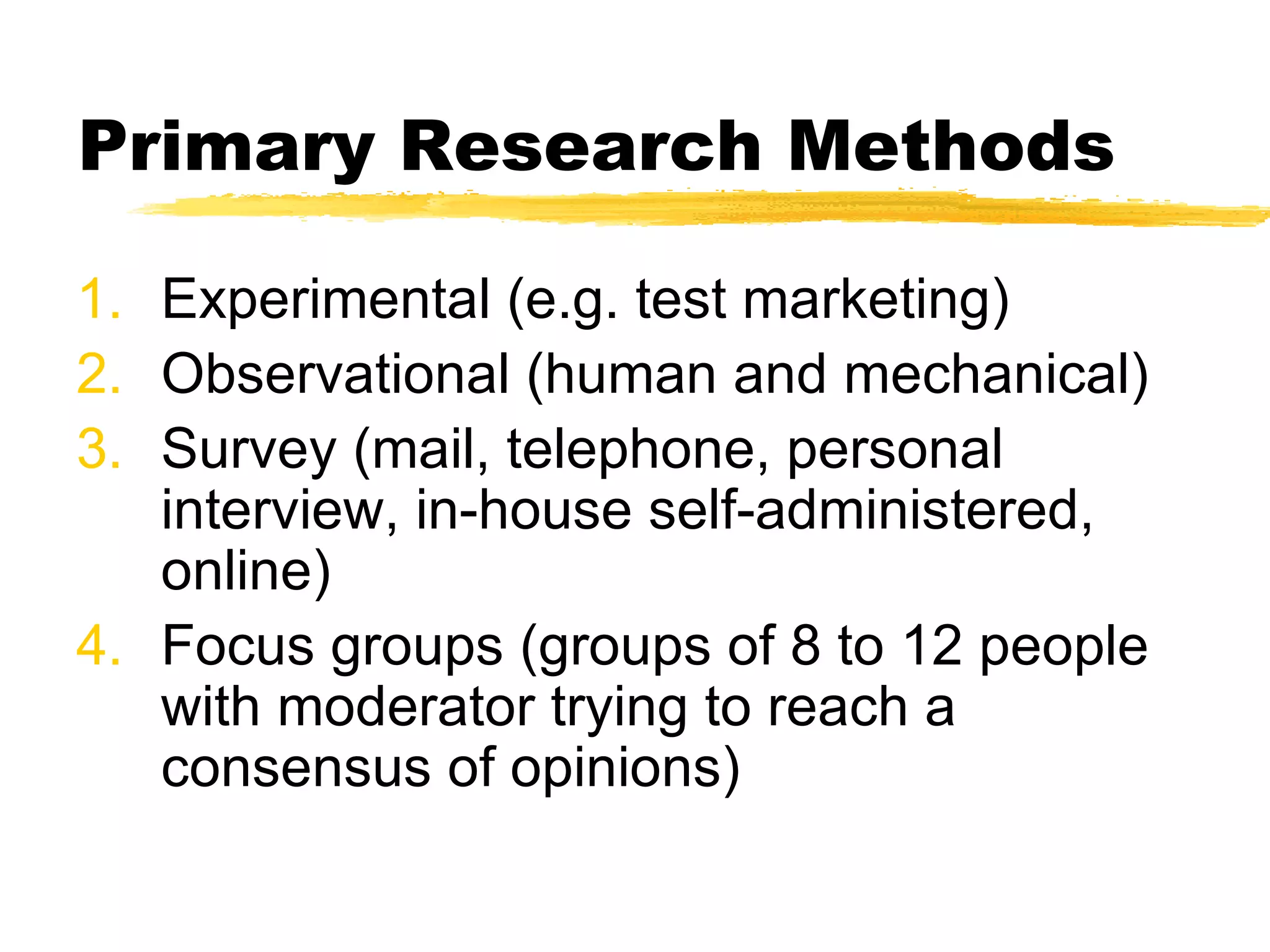 Primary Research Methods Experimental (e.g. test marketing) Observational (human and mechanical) Survey (mail, telephone, personal interview, in-house self-administered, online) Focus groups (groups of 8 to 12 people with moderator trying to reach a consensus of opinions) 