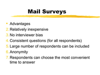 Mail Surveys Advantages Relatively inexpensive No interviewer bias Consistent questions (for all respondents) Large number of respondents can be included Anonymity Respondents can choose the most convenient time to answer 