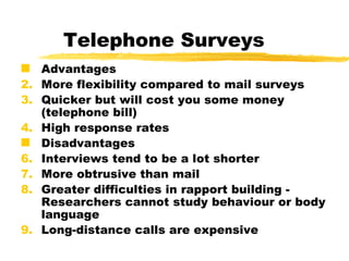 Telephone Surveys Advantages More flexibility compared to mail surveys Quicker but will cost you some money (telephone bill) High response rates Disadvantages Interviews tend to be a lot shorter  More obtrusive than mail Greater difficulties in rapport building -  Researchers cannot study behaviour or body language  Long-distance calls are expensive 