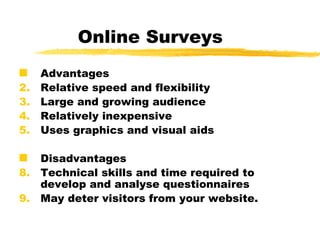Online Surveys Advantages Relative speed and flexibility Large and growing audience Relatively inexpensive  Uses graphics and visual aids  Disadvantages Technical skills and time required to develop and analyse questionnaires May deter visitors from your website.   