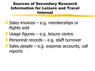 Sources of Secondary Research Information for Leisure and Travel Internal Sales invoices – e.g. memberships or flights sold Usage figures – e.g. leisure centre Personnel records – e.g. staff turnover Sales people – e.g. expense accounts, call reports 