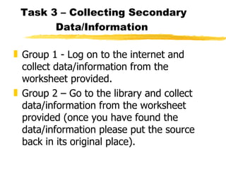 Task 3 – Collecting Secondary Data/Information   Group 1 - Log on to the internet and collect data/information from the worksheet provided. Group 2 – Go to the library and collect data/information from the worksheet provided (once you have found the data/information please put the source back in its original place). 