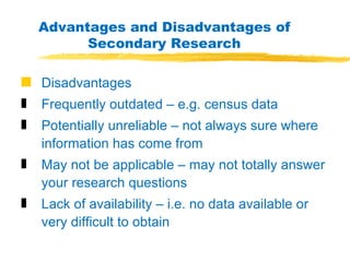 Advantages and Disadvantages of Secondary Research Disadvantages Frequently outdated – e.g. census data Potentially unreliable – not always sure where information has come from May not be applicable – may not totally answer your research questions Lack of availability – i.e. no data available or very difficult to obtain 