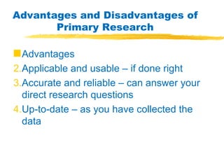Advantages and Disadvantages of Primary Research Advantages Applicable and usable – if done right Accurate and reliable – can answer your direct research questions Up-to-date – as you have collected the data 