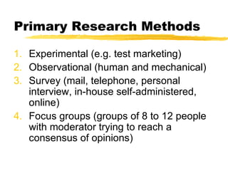 Primary Research Methods Experimental (e.g. test marketing) Observational (human and mechanical) Survey (mail, telephone, personal interview, in-house self-administered, online) Focus groups (groups of 8 to 12 people with moderator trying to reach a consensus of opinions) 