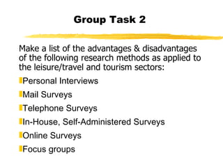 Group Task 2 Make a list of the advantages & disadvantages of the following research methods as applied to the leisure/travel and tourism sectors: Personal Interviews  Mail Surveys Telephone Surveys In-House, Self-Administered Surveys Online Surveys Focus groups 