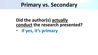 Primary vs. Secondary
Did the author(s) actually
conduct the research presented?
• If yes, it’s primary
 