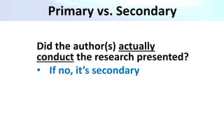 Primary vs. Secondary
Did the author(s) actually
conduct the research presented?
• If no, it’s secondary
 