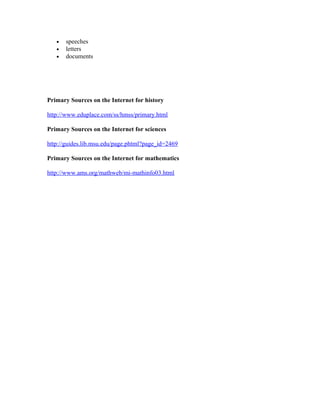 • speeches
• letters
• documents
Primary Sources on the Internet for history
http://www.eduplace.com/ss/hmss/primary.html
Primary Sources on the Internet for sciences
http://guides.lib.msu.edu/page.phtml?page_id=2469
Primary Sources on the Internet for mathematics
http://www.ams.org/mathweb/mi-mathinfo03.html
 