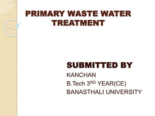 PRIMARY WASTE WATER 
TREATMENT 
SUBMITTED BY 
KANCHAN 
B.Tech 3RD YEAR(CE) 
BANASTHALI UNIVERSITY 
 