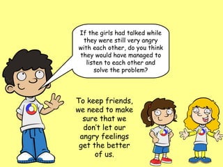 If the girls had talked while
  they were still very angry
with each other, do you think
they would have managed to
   listen to each other and
      solve the problem?




To keep friends,
we need to make
  sure that we
  don’t let our
 angry feelings
 get the better
      of us.
 