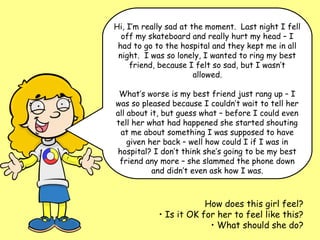 Hi, I’m really sad at the moment. Last night I fell
  off my skateboard and really hurt my head – I
 had to go to the hospital and they kept me in all
 night. I was so lonely, I wanted to ring my best
     friend, because I felt so sad, but I wasn’t
                       allowed.

 What’s worse is my best friend just rang up – I
was so pleased because I couldn’t wait to tell her
all about it, but guess what – before I could even
tell her what had happened she started shouting
 at me about something I was supposed to have
    given her back – well how could I if I was in
hospital? I don’t think she’s going to be my best
 friend any more – she slammed the phone down
           and didn’t even ask how I was.



                        How does this girl feel?
            • Is it OK for her to feel like this?
                         • What should she do?
 