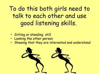 To do this both girls need to
 talk to each other and use
    good listening skills.
• Sitting or standing still
• Looking the other person
• Showing that they are interested and understand
 