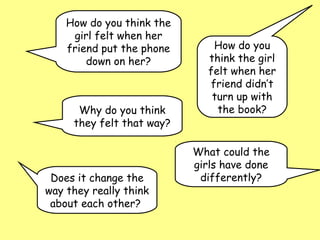 How do you think the
     girl felt when her
    friend put the phone       How do you
        down on her?          think the girl
                              felt when her
                              friend didn’t
                               turn up with
      Why do you think          the book?
     they felt that way?

                           What could the
                           girls have done
 Does it change the         differently?
way they really think
 about each other?
 