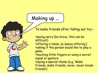 Making up ...

 To make friends after falling out try:-

 •saying sorry (be brave, this can be
 difficult)
 •offering a token, (a ‘peace offering’)
 •asking if the person would like to play a
 game
 •touching little fingers or using a secret
 signal or gesture
 •saying a special rhyme (e.g. ‘Make
 friends, make friends, never, never break
 friends’).
 
