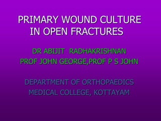 PRIMARY WOUND CULTURE
IN OPEN FRACTURES
DR ABIJIT RADHAKRISHNAN
PROF JOHN GEORGE,PROF P S JOHN
DEPARTMENT OF ORTHOPAEDICS
MEDICAL COLLEGE, KOTTAYAM
 