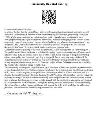 Community Oriented Policing
Community Oriented Policing
In spite of the fact that the United States still exceeds many other industrialized nations in overall
crime and violent crime, it has been effective in decreasing its crime rate, particularly during the
1990s. While some coalitions have attributed this positive development to changes in socio
demographic trends and rigid enforcement approaches, one coalition highlights the success of the
community oriented policing and problem oriented policing in eradicating the root causes of crime
(Stephens, 2003). While I don t believe that community oriented policing in the sole cause of
decreased crime rates I do believe that it has its positive and negative sides.
Community oriented policing is based on the complete ... Show more content on Helpwriting.net ...
The problem with this model is that it is difficult for police departments to dedicate officer to public
relations while there are serious crimes that need to be prevented. The idea of the public reporting
crimes to the police in a community meeting is acceptable but in many cases especially with the
current economic crisis that we are facing, it is impossible for police departments to have officers
strictly assigned to community police. As discussed earlier without full cooperation from both sides
the practice of community police is ineffective.
The community policing plan created by the City of Aberdeen in Maryland provides a good example
of how the partnership between the police and members of the community can be effective for dealing
with crimes. In order to promote the police and community s adoption of these new roles, the Mid
Atlantic Regional Community Policing Institute (MARCPI), along with the Johns Hopkins University,
will offer training to the police and the community. Both the police and the community have to learn
how to change their thinking processes in order to deal with the problems in a proactive way, instead
of the conventional reactive fashion. Through the training sessions, the members of the community,
the police officers and city department heads will acquire the skills and knowledge for addressing
problems. The involvement of the city department heads and other
... Get more on HelpWriting.net ...
 
