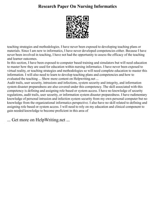 Research Paper On Nursing Informatics
teaching strategies and methodologies. I have never been exposed to developing teaching plans or
materials. Since I am new to informatics, I have never developed competencies either. Because I have
never been involved in teaching, I have not had the opportunity to assess the efficacy of the teaching
and learner outcomes.
In this section, I have been exposed to computer based training and simulators but will need education
to master how they are used for education within nursing informatics. I have never been exposed to
virtual reality, or teaching strategies and methodologies so will need complete education to master this
information. I will also need to learn to develop teaching plans and competencies and how to
evaluated the teaching ... Show more content on Helpwriting.net ...
Audit trails, user security, intrusions and infections, system security and integrity, and information
system disaster preparedness are also covered under this competency. The skill associated with this
competency is defining and assigning role based or system access. I have no knowledge of security
regulations, audit trails, user security, or information system disaster preparedness. I have rudimentary
knowledge of personal intrusion and infection system security from my own personal computer but no
knowledge from the organizational informatics perspective. I also have no skill related to defining and
assigning role based or system access. I will need to rely on my education and clinical component to
gain needed knowledge to become proficient in this area of
... Get more on HelpWriting.net ...
 