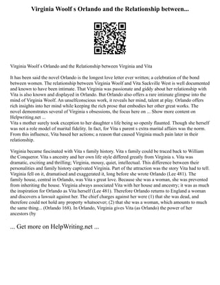 Virginia Woolf s Orlando and the Relationship between...
Virginia Woolf s Orlando and the Relationship between Virginia and Vita
It has been said the novel Orlando is the longest love letter ever written; a celebration of the bond
between women. The relationship between Virginia Woolf and Vita Sackville West is well documented
and known to have been intimate. That Virginia was passionate and giddy about her relationship with
Vita is also known and displayed in Orlando. But Orlando also offers a rare intimate glimpse into the
mind of Virginia Woolf. An unselfconscious work, it reveals her mind, talent at play. Orlando offers
rich insights into her mind while keeping the rich prose that embodies her other great works. The
novel demonstrates several of Virginia s obsessions, the focus here on ... Show more content on
Helpwriting.net ...
Vita s mother surely took exception to her daughter s life being so openly flaunted. Though she herself
was not a role model of marital fidelity. In fact, for Vita s parent s extra marital affairs was the norm.
From this influence, Vita based her actions; a reason that caused Virginia much pain later in their
relationship.
Virginia became fascinated with Vita s family history. Vita s family could be traced back to William
the Conqueror. Vita s ancestry and her own life style differed greatly from Virginia s. Vita was
dramatic, exciting and thrilling; Virginia, mousy, quiet, intellectual. This difference between their
personalities and family history captivated Virginia. Part of the attraction was the story Vita had to tell.
Virginia fell on it, dramatised and exaggerated it, long before she wrote Orlando (Lee 481). The
family house, central in Orlando, was Vita s great love. Because she was a woman, she was prevented
from inheriting the house. Virginia always associated Vita with her house and ancestry; it was as much
the inspiration for Orlando as Vita herself (Lee 481). Therefore Orlando returns to England a woman
and discovers a lawsuit against her. The chief charges against her were (1) that she was dead, and
therefore could not hold any property whatsoever; (2) that she was a woman, which amounts to much
the same thing... (Orlando 168). In Orlando, Virginia gives Vita (as Orlando) the power of her
ancestors (by
... Get more on HelpWriting.net ...
 