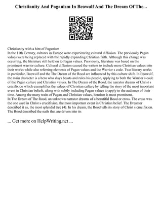 Christianity And Paganism In Beowulf And The Dream Of The...
Christianity with a hint of Paganism
In the 11th Century, cultures in Europe were experiencing cultural diffusion. The previously Pagan
values were being replaced with the rapidly expanding Christian faith. Although this change was
occurring, the literature still held on to Pagan values. Previously, literature was based on the
prominent warrior culture. Cultural diffusion caused the writers to include more Christian values into
their works while also referring elements of Pagan values and the Warrior s code. Two literary works
in particular, Beowulf and the The Dream of the Rood are influenced by this culture shift. In Beowulf,
the main character is a hero who slays beasts and rules his people, applying to both the Warrior s code
of the Pagan culture and Christian values. In The Dream of the Rood, the narrator dreams of Christ s
crucifixion which exemplifies the values of Christian culture by telling the story of the most important
event in Christian beliefs, along with subtly including Pagan values to apply to the audience of their
time. Among the many traits of Pagan and Christian values, heroism is most prominent.
In The Dream of The Rood, an unknown narrator dreams of a beautiful Rood or cross. The cross was
the one used in Christ s crucifixion, the most important event in Christian belief. The Dreamer
described it as, the most splendid tree (4). In his dream, the Rood tells its story of Christ s crucifixion.
The Rood described the nails that are driven into its
... Get more on HelpWriting.net ...
 
