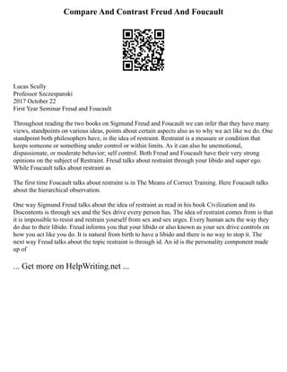 Compare And Contrast Freud And Foucault
Lucas Scully
Professor Szczespanski
2017 October 22
First Year Seminar Freud and Foucault
Throughout reading the two books on Sigmund Freud and Foucault we can infer that they have many
views, standpoints on various ideas, points about certain aspects also as to why we act like we do. One
standpoint both philosophers have, is the idea of restraint. Restraint is a measure or condition that
keeps someone or something under control or within limits. As it can also be unemotional,
dispassionate, or moderate behavior; self control. Both Freud and Foucault have their very strong
opinions on the subject of Restraint. Freud talks about restraint through your libido and super ego.
While Foucault talks about restraint as
The first time Foucault talks about restraint is in The Means of Correct Training. Here Foucault talks
about the hierarchical observation.
One way Sigmund Freud talks about the idea of restraint as read in his book Civilization and its
Discontents is through sex and the Sex drive every person has. The idea of restraint comes from is that
it is impossible to resist and restrain yourself from sex and sex urges. Every human acts the way they
do due to their libido. Freud informs you that your libido or also known as your sex drive controls on
how you act like you do. It is natural from birth to have a libido and there is no way to stop it. The
next way Freud talks about the topic restraint is through id. An id is the personality component made
up of
... Get more on HelpWriting.net ...
 